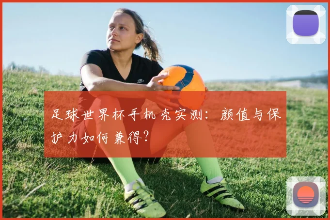 足球世界杯手机壳实测：颜值与保护力如何兼得？
