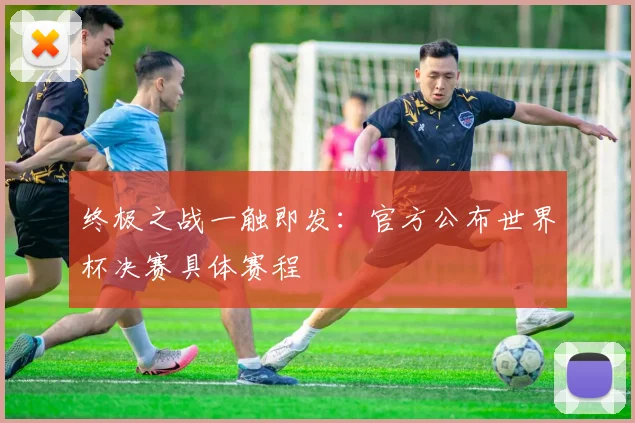 终极之战一触即发:官方公布世界杯决赛具体赛程