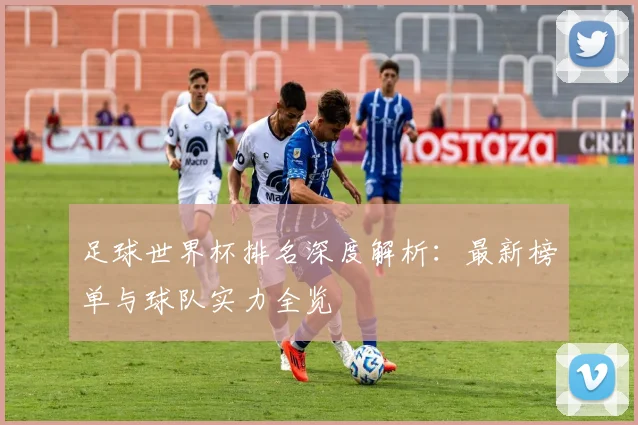 足球世界杯排名深度解析：最新榜单与球队实力全览