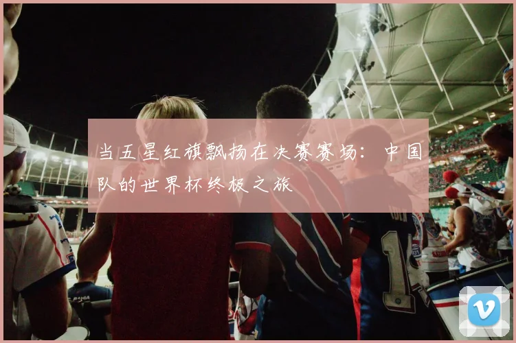当五星红旗飘扬在决赛赛场:中国队的世界杯终极之旅