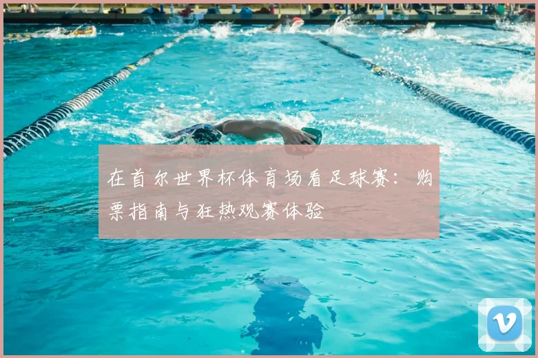 在首尔世界杯体育场看足球赛：购票指南与狂热观赛体验