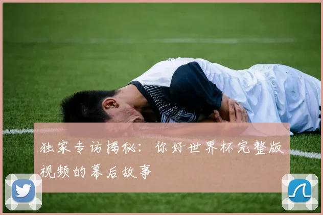 独家专访揭秘:你好世界杯完整版视频的幕后故事