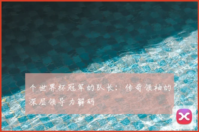 个世界杯冠军的队长：传奇领袖的深层领导力解码