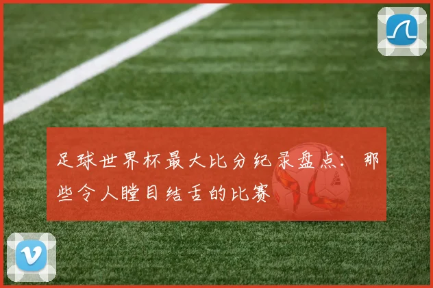 足球世界杯最大比分纪录盘点：那些令人瞠目结舌的比赛