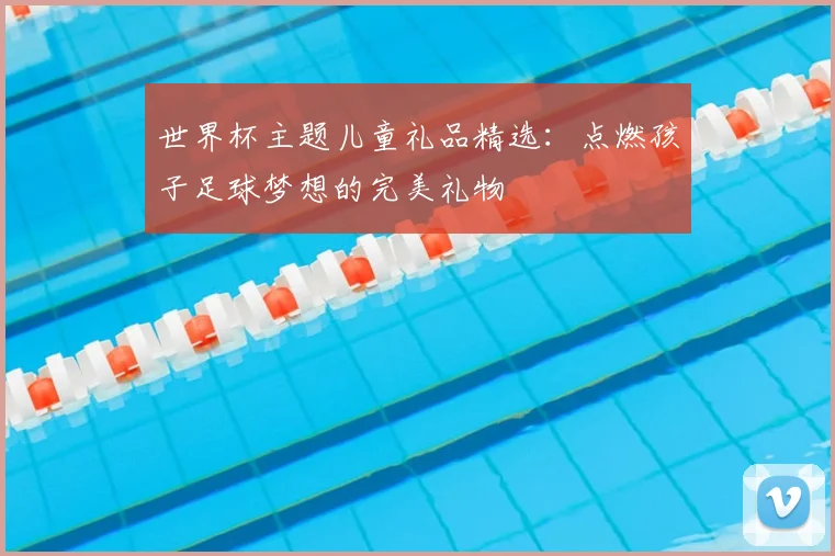 世界杯主题儿童礼品精选：点燃孩子足球梦想的完美礼物