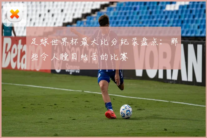 足球世界杯最大比分纪录盘点：那些令人瞠目结舌的比赛