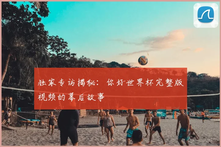 独家专访揭秘:你好世界杯完整版视频的幕后故事