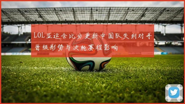 LOL亚运会比分更新中国队失利对手晋级形势与次轮赛程影响