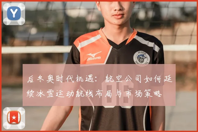 后冬奥时代机遇：航空公司如何延续冰雪运动航线布局与市场策略