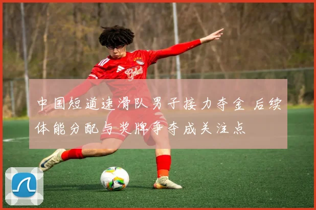 中国短道速滑队男子接力夺金 后续体能分配与奖牌争夺成关注点