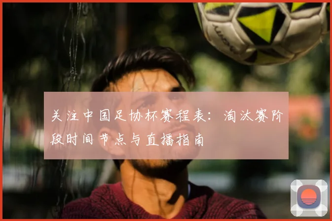 关注中国足协杯赛程表：淘汰赛阶段时间节点与直播指南