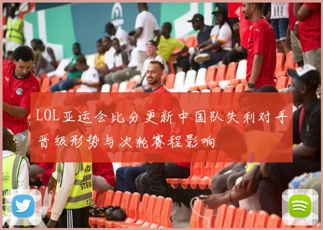 LOL亚运会比分更新中国队失利对手晋级形势与次轮赛程影响